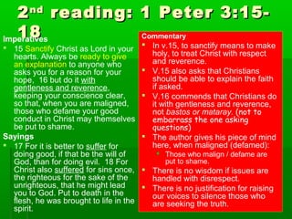 22ndnd
reading: 1 Peter 3:15-reading: 1 Peter 3:15-
1818Imperatives
 15 Sanctify Christ as Lord in your
hearts. Always be ready to give
an explanation to anyone who
asks you for a reason for your
hope, 16 but do it with
gentleness and reverence,
keeping your conscience clear,
so that, when you are maligned,
those who defame your good
conduct in Christ may themselves
be put to shame.
Sayings
 17 For it is better to suffer for
doing good, if that be the will of
God, than for doing evil. 18 For
Christ also suffered for sins once,
the righteous for the sake of the
unrighteous, that he might lead
you to God. Put to death in the
flesh, he was brought to life in the
spirit.
Commentary
 In v.15, to sanctify means to make
holy, to treat Christ with respect
and reverence.
 V.15 also asks that Christians
should be able to explain the faith
if asked.
 V.16 commends that Christians do
it with gentleness and reverence,
not bastos or mataray. (not to
embarrass the one asking
questions)
 The author gives his piece of mind
here, when maligned (defamed):
 Those who malign / defame are
put to shame.
 There is no wisdom if issues are
handled with disrespect.
 There is no justification for raising
our voices to silence those who
are seeking the truth.
 