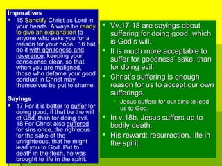 Imperatives
 15 Sanctify Christ as Lord in
your hearts. Always be ready
to give an explanation to
anyone who asks you for a
reason for your hope, 16 but
do it with gentleness and
reverence, keeping your
conscience clear, so that,
when you are maligned,
those who defame your good
conduct in Christ may
themselves be put to shame.
Sayings
 17 For it is better to suffer for
doing good, if that be the will
of God, than for doing evil.
18 For Christ also suffered
for sins once, the righteous
for the sake of the
unrighteous, that he might
lead you to God. Put to
death in the flesh, he was
brought to life in the spirit.
 Vv.17-18 are sayings aboutVv.17-18 are sayings about
suffering for doing good, whichsuffering for doing good, which
is God’s will.is God’s will.
 It is much more acceptable toIt is much more acceptable to
suffer for goodness’ sake, thansuffer for goodness’ sake, than
for doing evil.for doing evil.
 Christ’s suffering is enoughChrist’s suffering is enough
reason for us to accept our ownreason for us to accept our own
sufferings.sufferings.
 Jesus suffers for our sins to leadJesus suffers for our sins to lead
us to God.us to God.
 In v.18b, Jesus suffers up toIn v.18b, Jesus suffers up to
bodily death.bodily death.
 His reward: resurrection, life inHis reward: resurrection, life in
the spirit.the spirit.
 