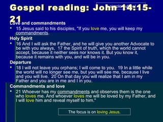 Gospel reading: John 14:15-Gospel reading: John 14:15-
2121Love and commandments
 15 Jesus said to his disciples, "If you love me, you will keep my
commandments.
Holy Spirit
 16 And I will ask the Father, and he will give you another Advocate to
be with you always, 17 the Spirit of truth, which the world cannot
accept, because it neither sees nor knows it. But you know it,
because it remains with you, and will be in you.
Departure
 18 I will not leave you orphans; I will come to you. 19 In a little while
the world will no longer see me, but you will see me, because I live
and you will live. 20 On that day you will realize that I am in my
Father and you are in me and I in you.
Commandments and love
 21 Whoever has my commandments and observes them is the one
who loves me. And whoever loves me will be loved by my Father, and
I will love him and reveal myself to him."
A simple outline!
The focus is on loving Jesus.
 