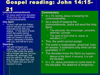 Gospel reading: John 14:15-Gospel reading: John 14:15-
2121Love and commandments
 15 Jesus said to his disciples,
"If you love me, you will keep
my commandments.
Holy Spirit
 16 And I will ask the Father,
and he will give you another
Advocate to be with you
always, 17 the Spirit of truth,
which the world cannot
accept, because it neither
sees nor knows it. But you
know it, because it remains
with you, and will be in you.
Departure
 18 I will not leave you
orphans; I will come to you.
19 In a little while the world
will no longer see me, but you
will see me, because I live
and you will live. 20 On that
day you will realize that I am
in my Father and you are in
me and I in you.
CommentaryCommentary
 In v.15, loving Jesus is keeping hisIn v.15, loving Jesus is keeping his
commandments.commandments.
 As a result of keeping theAs a result of keeping the
commandments, Jesus will send the Holycommandments, Jesus will send the Holy
Spirit.Spirit.
 The advocate, the encourager,The advocate, the encourager, paracleteparaclete,,
defender, consolerdefender, consoler
 The spirit of truth (that is, Jesus, isThe spirit of truth (that is, Jesus, is
salvation) v.17salvation) v.17
 This, the world cannot accept.This, the world cannot accept.
 The world is materialistic, empirical, livesThe world is materialistic, empirical, lives
on senses. It entertains only what can beon senses. It entertains only what can be
quantified. V.17quantified. V.17
 The disciples know the SpiritThe disciples know the Spirit (by baptism).(by baptism).
 Nature of the Spirit: it remains, it is withNature of the Spirit: it remains, it is with
the disciples.the disciples.
 In v.18, Jesus promises to come back toIn v.18, Jesus promises to come back to
his disciples. His absence is temporary.his disciples. His absence is temporary.
 