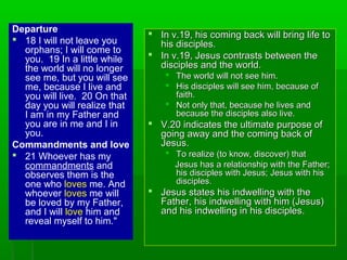 Departure
 18 I will not leave you
orphans; I will come to
you. 19 In a little while
the world will no longer
see me, but you will see
me, because I live and
you will live. 20 On that
day you will realize that
I am in my Father and
you are in me and I in
you.
Commandments and love
 21 Whoever has my
commandments and
observes them is the
one who loves me. And
whoever loves me will
be loved by my Father,
and I will love him and
reveal myself to him."
 In v.19, his coming back will bring life toIn v.19, his coming back will bring life to
his disciples.his disciples.
 In v.19, Jesus contrasts between theIn v.19, Jesus contrasts between the
disciples and the world.disciples and the world.
 The world will not see him.The world will not see him.
 His disciples will see him, because ofHis disciples will see him, because of
faith.faith.
 Not only that, because he lives andNot only that, because he lives and
because the disciples also live.because the disciples also live.
 V.20 indicates the ultimate purpose ofV.20 indicates the ultimate purpose of
going away and the coming back ofgoing away and the coming back of
Jesus.Jesus.
 To realize (to know, discover) thatTo realize (to know, discover) that
Jesus has a relationship with the Father;Jesus has a relationship with the Father;
his disciples with Jesus; Jesus with hishis disciples with Jesus; Jesus with his
disciples.disciples.
 Jesus states his indwelling with theJesus states his indwelling with the
Father, his indwelling with him (Jesus)Father, his indwelling with him (Jesus)
and his indwelling in his disciples.and his indwelling in his disciples.
 