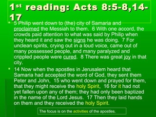 11stst
reading: Acts 8:5-8,14-reading: Acts 8:5-8,14-
1717 5 Philip went down to (the) city of Samaria and
proclaimed the Messiah to them. 6 With one accord, the
crowds paid attention to what was said by Philip when
they heard it and saw the signs he was doing. 7 For
unclean spirits, crying out in a loud voice, came out of
many possessed people, and many paralyzed and
crippled people were cured. 8 There was great joy in that
city.
 14 Now when the apostles in Jerusalem heard that
Samaria had accepted the word of God, they sent them
Peter and John, 15 who went down and prayed for them,
that they might receive the holy Spirit, 16 for it had not
yet fallen upon any of them; they had only been baptized
in the name of the Lord Jesus. 17 Then they laid hands
on them and they received the holy Spirit.
The focus is on the activities of the apostles.
 