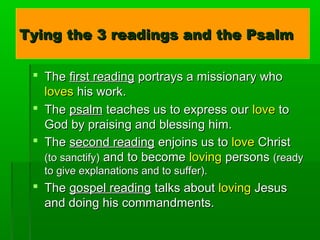 Tying the 3 readings and the PsalmTying the 3 readings and the Psalm
 TheThe first readingfirst reading portrays a missionary whoportrays a missionary who
lovesloves his work.his work.
 TheThe psalmpsalm teaches us to express ourteaches us to express our lovelove toto
God by praising and blessing him.God by praising and blessing him.
 TheThe second readingsecond reading enjoins us toenjoins us to lovelove ChristChrist
(to sanctify)(to sanctify) and to becomeand to become lovingloving personspersons (ready(ready
to give explanations and to suffer).to give explanations and to suffer).
 TheThe gospel readinggospel reading talks abouttalks about lovingloving JesusJesus
and doing his commandments.and doing his commandments.
 