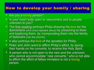 How to develop your homily / sharingHow to develop your homily / sharing
 Are you aAre you a lovingloving person?person?
 Is your heart wide open to newcomers and to peopleIs your heart wide open to newcomers and to people
unknown to you?unknown to you?
 TheThe first readingfirst reading portrays Philip showing hisportrays Philip showing his lovelove for thefor the
SamaritansSamaritans (who once rejected Jesus)(who once rejected Jesus) by preaching to themby preaching to them
and baptizing them, by incorporating them into the familyand baptizing them, by incorporating them into the family
of believersof believers (into the church).(into the church).
 It also portrays theIt also portrays the lovelove of the apostles for Philip.of the apostles for Philip.
 Peter and John went to affirm Philip’s effort, by layingPeter and John went to affirm Philip’s effort, by laying
their hands on his converts, to receive the Holy Spirit.their hands on his converts, to receive the Holy Spirit.
 A person who is not open to the new and the unknown,A person who is not open to the new and the unknown,
who cannot accommodate “new converts,” who is not ablewho cannot accommodate “new converts,” who is not able
to affirm the effort of fellow ministers is not ato affirm the effort of fellow ministers is not a lovingloving
person.person.
 