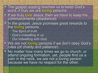  TheThe gospel readinggospel reading teaches us to keep God’steaches us to keep God’s
word, if truly we areword, if truly we are lovingloving persons.persons.
 If we trulyIf we truly lovelove Jesus, then we have to keep hisJesus, then we have to keep his
commandments (obedience).commandments (obedience).
 In the gospel, Jesus promises great rewards toIn the gospel, Jesus promises great rewards to
thethe lovingloving persons.persons.
 The Spirit of truthThe Spirit of truth
 God’s indwelling in usGod’s indwelling in us
 Our indwelling with God.Our indwelling with God.
 We are notWe are not lovingloving persons if we don’t obey God’spersons if we don’t obey God’s
rules (of charity and patience).rules (of charity and patience).
 No matter how many times we go to church, orNo matter how many times we go to church, or
attend ongoing formation, yet, people find us aattend ongoing formation, yet, people find us a
pain in the neck, we are not a loving personpain in the neck, we are not a loving person
because we have no respect for the other.because we have no respect for the other.
 