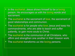  In theIn the eucharisteucharist, Jesus shows himself to be a, Jesus shows himself to be a lovingloving
person. He encourages us with hisperson. He encourages us with his lovingloving words andwords and
sacrament.sacrament.
 TheThe eucharisteucharist is the sacrament ofis the sacrament of lovelove, the sacrament of, the sacrament of
good relationships and communion.good relationships and communion.
 TheThe eucharisteucharist is for people whois for people who lovelove Jesus and keep hisJesus and keep his
commandments, who are able to teach and suffercommandments, who are able to teach and suffer
patiently, to gain more souls to Christ.patiently, to gain more souls to Christ.
 TheThe eucharisteucharist is the communion of all Christians, whois the communion of all Christians, who
affirm and strengthen one another in their mission work.affirm and strengthen one another in their mission work.
 TheThe eucharisteucharist transforms us intotransforms us into lovingloving persons.persons.
 