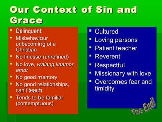Our Context of Sin andOur Context of Sin and
GraceGrace
 DelinquentDelinquent
 MisbehaviourMisbehaviour
unbecoming of aunbecoming of a
ChristianChristian
 No finesse (unrefined)No finesse (unrefined)
 No love,No love, walang kaamorwalang kaamor
amoramor
 No good memoryNo good memory
 No good relationships,No good relationships,
can’t teachcan’t teach
 Tends to be familiarTends to be familiar
(contemptuous)(contemptuous)
 CulturedCultured
 Loving personsLoving persons
 Patient teacherPatient teacher
 ReverentReverent
 RespectfulRespectful
 Missionary with loveMissionary with love
 Overcomes fear andOvercomes fear and
timiditytimidity
 