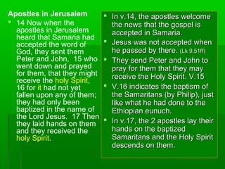 Apostles in Jerusalem
 14 Now when the
apostles in Jerusalem
heard that Samaria had
accepted the word of
God, they sent them
Peter and John, 15 who
went down and prayed
for them, that they might
receive the holy Spirit,
16 for it had not yet
fallen upon any of them;
they had only been
baptized in the name of
the Lord Jesus. 17 Then
they laid hands on them
and they received the
holy Spirit.
 In v.14, the apostles welcomeIn v.14, the apostles welcome
the news that the gospel isthe news that the gospel is
accepted in Samaria.accepted in Samaria.
 Jesus was not accepted whenJesus was not accepted when
he passed by there.he passed by there. (Lk 9,51ff)(Lk 9,51ff)
 They send Peter and John toThey send Peter and John to
pray for them that they maypray for them that they may
receive the Holy Spirit. V.15receive the Holy Spirit. V.15
 V.16 indicates the baptism ofV.16 indicates the baptism of
the Samaritans (by Philip), justthe Samaritans (by Philip), just
like what he had done to thelike what he had done to the
Ethiopian eunuch.Ethiopian eunuch.
 In v.17, the 2 apostles lay theirIn v.17, the 2 apostles lay their
hands on the baptizedhands on the baptized
Samaritans and the Holy SpiritSamaritans and the Holy Spirit
descends on them.descends on them.
 
