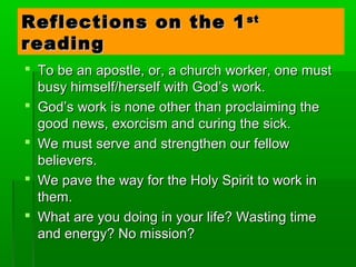 Reflections on the 1Reflections on the 1stst
readingreading
 To be an apostle, or, a church worker, one mustTo be an apostle, or, a church worker, one must
busy himself/herself with God’s work.busy himself/herself with God’s work.
 God’s work is none other than proclaiming theGod’s work is none other than proclaiming the
good news, exorcism and curing the sick.good news, exorcism and curing the sick.
 We must serve and strengthen our fellowWe must serve and strengthen our fellow
believers.believers.
 We pave the way for the Holy Spirit to work inWe pave the way for the Holy Spirit to work in
them.them.
 What are you doing in your life? Wasting timeWhat are you doing in your life? Wasting time
and energy? No mission?and energy? No mission?
 
