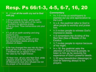 Resp. Ps 66:1-3, 4-5, 6-7, 16, 20
 R. (1)R. (1) Let all the earth cry out to GodLet all the earth cry out to God
with joy.with joy.
 1 Shout joyfully to God, all the earth,1 Shout joyfully to God, all the earth,
2 Sing praise to the glory of his name;2 Sing praise to the glory of his name;
proclaim his glorious praise.proclaim his glorious praise.
3 Say to God, “How tremendous are your3 Say to God, “How tremendous are your
deeds!”deeds!”
 4 “Let all on earth worship and sing4 “Let all on earth worship and sing
praise to you,praise to you,
sing praise to your name!”sing praise to your name!”
5 Come and see the works of God,5 Come and see the works of God,
his tremendous deeds among thehis tremendous deeds among the
children of Adam.children of Adam.
 6 He has changed the sea into dry land;6 He has changed the sea into dry land;
through the river they passed on foot;through the river they passed on foot;
7 therefore let us rejoice in him.7 therefore let us rejoice in him.
He rules by his might forever.He rules by his might forever.
16 Hear now, all you who fear God, while16 Hear now, all you who fear God, while
I declare what he has done for me.I declare what he has done for me.
20 Blessed be God who refused me not20 Blessed be God who refused me not
my prayer or his kindness!my prayer or his kindness!
CommentaryCommentary
 Vv.1-3 invite us worshippers toVv.1-3 invite us worshippers to
express our joy and appreciation toexpress our joy and appreciation to
the Lord.the Lord.
 In v.4, the psalmist talks to God toIn v.4, the psalmist talks to God to
allow people to worship and praiseallow people to worship and praise
him.him.
 V.5 invites people to witness God’sV.5 invites people to witness God’s
impressive deeds.impressive deeds.
 V.6 remembers the dividing of theV.6 remembers the dividing of the
Red Sea (Sea of Reeds) in theRed Sea (Sea of Reeds) in the
Exodus.Exodus.
 V.7 invites people to rejoice becauseV.7 invites people to rejoice because
of his might.of his might.
 In v.16, the psalmist asks theIn v.16, the psalmist asks the
attention of God-fearing people, toattention of God-fearing people, to
listen to him as he recounts hislisten to him as he recounts his
experience of God’s powerful deeds.experience of God’s powerful deeds.
 V.20 says benediction (blessings) toV.20 says benediction (blessings) to
God for listening always to hisGod for listening always to his
prayers.prayers.
 