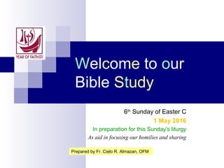Welcome to our
Bible Study
6th
Sunday of Easter C
1 May 2016
In preparation for this Sunday’s liturgy
As aid in focusing our homilies and sharing
Prepared by Fr. Cielo R. Almazan, OFM
 