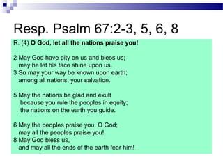 Resp. Psalm 67:2-3, 5, 6, 8
R. (4) O God, let all the nations praise you!
2 May God have pity on us and bless us;
may he let his face shine upon us.
3 So may your way be known upon earth;
among all nations, your salvation.
5 May the nations be glad and exult
because you rule the peoples in equity;
the nations on the earth you guide.
6 May the peoples praise you, O God;
may all the peoples praise you!
8 May God bless us,
and may all the ends of the earth fear him!
 