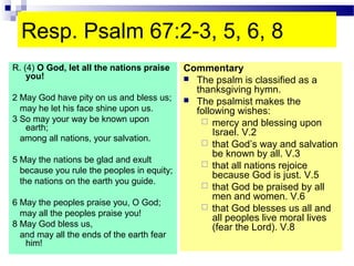 Resp. Psalm 67:2-3, 5, 6, 8
R. (4) O God, let all the nations praise
you!
2 May God have pity on us and bless us;
may he let his face shine upon us.
3 So may your way be known upon
earth;
among all nations, your salvation.
5 May the nations be glad and exult
because you rule the peoples in equity;
the nations on the earth you guide.
6 May the peoples praise you, O God;
may all the peoples praise you!
8 May God bless us,
and may all the ends of the earth fear
him!
Commentary
 The psalm is classified as a
thanksgiving hymn.
 The psalmist makes the
following wishes:
 mercy and blessing upon
Israel. V.2
 that God’s way and salvation
be known by all. V.3
 that all nations rejoice
because God is just. V.5
 that God be praised by all
men and women. V.6
 that God blesses us all and
all peoples live moral lives
(fear the Lord). V.8
 