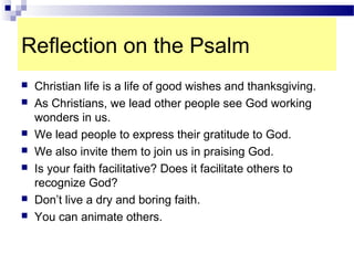 Reflection on the Psalm
 Christian life is a life of good wishes and thanksgiving.
 As Christians, we lead other people see God working
wonders in us.
 We lead people to express their gratitude to God.
 We also invite them to join us in praising God.
 Is your faith facilitative? Does it facilitate others to
recognize God?
 Don’t live a dry and boring faith.
 You can animate others.
 