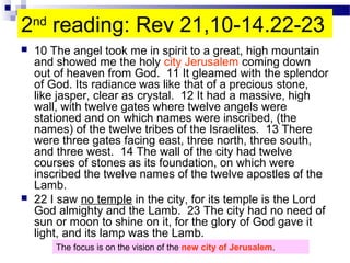 2nd
reading: Rev 21,10-14.22-23
 10 The angel took me in spirit to a great, high mountain
and showed me the holy city Jerusalem coming down
out of heaven from God. 11 It gleamed with the splendor
of God. Its radiance was like that of a precious stone,
like jasper, clear as crystal. 12 It had a massive, high
wall, with twelve gates where twelve angels were
stationed and on which names were inscribed, (the
names) of the twelve tribes of the Israelites. 13 There
were three gates facing east, three north, three south,
and three west. 14 The wall of the city had twelve
courses of stones as its foundation, on which were
inscribed the twelve names of the twelve apostles of the
Lamb.
 22 I saw no temple in the city, for its temple is the Lord
God almighty and the Lamb. 23 The city had no need of
sun or moon to shine on it, for the glory of God gave it
light, and its lamp was the Lamb.
The focus is on the vision of the new city of Jerusalem.
 