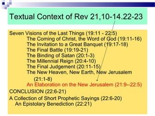 Textual Context of Rev 21,10-14.22-23
Seven Visions of the Last Things (19:11 - 22:5)
The Coming of Christ, the Word of God (19:11-16)
The Invitation to a Great Banquet (19:17-18)
The Final Battle (19:19-21)
The Binding of Satan (20:1-3)
The Millennial Reign (20:4-10)
The Final Judgement (20:11-15)
The New Heaven, New Earth, New Jerusalem
(21:1-8)
An Elaboration on the New Jerusalem (21:9--22:5)
CONCLUSION (22:6-21)
A Collection of Short Prophetic Sayings (22:6-20)
An Epistolary Benediction (22:21)
 