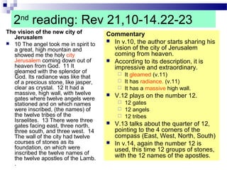 2nd
reading: Rev 21,10-14.22-23
The vision of the new city of
Jerusalem
 10 The angel took me in spirit to
a great, high mountain and
showed me the holy city
Jerusalem coming down out of
heaven from God. 11 It
gleamed with the splendor of
God. Its radiance was like that
of a precious stone, like jasper,
clear as crystal. 12 It had a
massive, high wall, with twelve
gates where twelve angels were
stationed and on which names
were inscribed, (the names) of
the twelve tribes of the
Israelites. 13 There were three
gates facing east, three north,
three south, and three west. 14
The wall of the city had twelve
courses of stones as its
foundation, on which were
inscribed the twelve names of
the twelve apostles of the Lamb.
.
Commentary
 In v.10, the author starts sharing his
vision of the city of Jerusalem
coming from heaven.
 According to its description, it is
impressive and extraordinary.
 It gleamed (v.11)
 It has radiance. (v.11)
 It has a massive high wall.
 V.12 plays on the number 12.
 12 gates
 12 angels
 12 tribes
 V.13 talks about the quarter of 12,
pointing to the 4 corners of the
compass (East, West, North, South)
 In v.14, again the number 12 is
used, this time 12 groups of stones,
with the 12 names of the apostles.
 