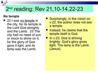 2nd
reading: Rev 21,10-14.22-23
No temple
 22 I saw no temple in
the city, for its temple is
the Lord God almighty
and the Lamb. 23 The
city had no need of sun
or moon to shine on it,
for the glory of God
gave it light, and its
lamp was the Lamb.
 Surprisingly, in the vision on
v.22, the author does not see
a temple.
 Instead, he claims that the
temple itself is God.
 In v.23, God is shining
brightly. God’s glory gives
light. The lamp is the Lamb
(Jesus).
 