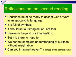 Reflections on the second reading
 Christians must be ready to accept God’s Word
in an apocalyptic language.
 It is full of symbols.
 It should stir our imagination, not fear.
 Heaven is beyond our imagination.
 But it is there to hope for.
 We cannot complete understanding of our faith,
without imagination.
 Can you imagine heaven? (Fullness of life, complete joy)
 