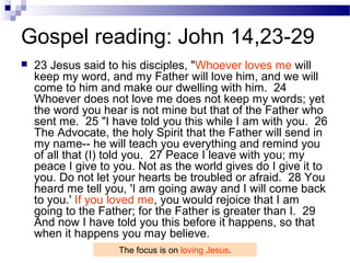 Gospel reading: John 14,23-29
 23 Jesus said to his disciples, "Whoever loves me will
keep my word, and my Father will love him, and we will
come to him and make our dwelling with him. 24
Whoever does not love me does not keep my words; yet
the word you hear is not mine but that of the Father who
sent me. 25 "I have told you this while I am with you. 26
The Advocate, the holy Spirit that the Father will send in
my name-- he will teach you everything and remind you
of all that (I) told you. 27 Peace I leave with you; my
peace I give to you. Not as the world gives do I give it to
you. Do not let your hearts be troubled or afraid. 28 You
heard me tell you, 'I am going away and I will come back
to you.' If you loved me, you would rejoice that I am
going to the Father; for the Father is greater than I. 29
And now I have told you this before it happens, so that
when it happens you may believe.
The focus is on loving Jesus.
 