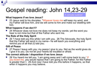 Gospel reading: John 14,23-29
What happens if we love Jesus?
 23 Jesus said to his disciples, "Whoever loves me will keep my word, and
my Father will love him, and we will come to him and make our dwelling with
him.
What happens if we don’t?
 24 Whoever does not love me does not keep my words; yet the word you
hear is not mine but that of the Father who sent me.
The Role of the Holy Spirit
 25 "I have told you this while I am with you. 26 The Advocate, the holy Spirit
that the Father will send in my name-- he will teach you everything and
remind you of all that (I) told you.
Gift of Peace
 27 Peace I leave with you; my peace I give to you. Not as the world gives do
I give it to you. Do not let your hearts be troubled or afraid.
The correct attitude / disposition if we love Jesus
 28 You heard me tell you, 'I am going away and I will come back to you.' If
you loved me, you would rejoice that I am going to the Father; for the Father
is greater than I. 29 And now I have told you this before it happens, so that
when it happens you may believe.
A simple outline!
 