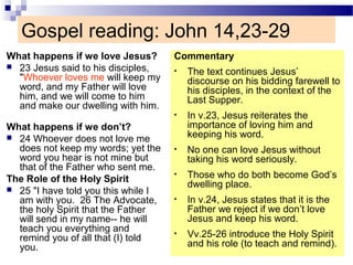 Gospel reading: John 14,23-29
What happens if we love Jesus?
 23 Jesus said to his disciples,
"Whoever loves me will keep my
word, and my Father will love
him, and we will come to him
and make our dwelling with him.
What happens if we don’t?
 24 Whoever does not love me
does not keep my words; yet the
word you hear is not mine but
that of the Father who sent me.
The Role of the Holy Spirit
 25 "I have told you this while I
am with you. 26 The Advocate,
the holy Spirit that the Father
will send in my name-- he will
teach you everything and
remind you of all that (I) told
you.
Commentary
• The text continues Jesus’
discourse on his bidding farewell to
his disciples, in the context of the
Last Supper.
• In v.23, Jesus reiterates the
importance of loving him and
keeping his word.
• No one can love Jesus without
taking his word seriously.
• Those who do both become God’s
dwelling place.
• In v.24, Jesus states that it is the
Father we reject if we don’t love
Jesus and keep his word.
• Vv.25-26 introduce the Holy Spirit
and his role (to teach and remind).
 