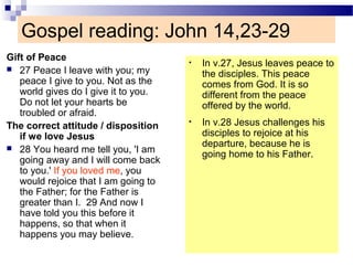 Gospel reading: John 14,23-29
Gift of Peace
 27 Peace I leave with you; my
peace I give to you. Not as the
world gives do I give it to you.
Do not let your hearts be
troubled or afraid.
The correct attitude / disposition
if we love Jesus
 28 You heard me tell you, 'I am
going away and I will come back
to you.' If you loved me, you
would rejoice that I am going to
the Father; for the Father is
greater than I. 29 And now I
have told you this before it
happens, so that when it
happens you may believe.
• In v.27, Jesus leaves peace to
the disciples. This peace
comes from God. It is so
different from the peace
offered by the world.
• In v.28 Jesus challenges his
disciples to rejoice at his
departure, because he is
going home to his Father.
 
