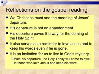 Reflections on the gospel reading
 We Christians must see the meaning of Jesus’
departure.
 His departure is not an abandonment.
 His departure paves the way for the coming of
the Holy Spirit.
 It also serves as a reminder to love Jesus and to
keep his words even if he is gone.
 It is an invitation for us to live in God’s mystery.
 With his departure, the Holy Trinity will come to dwell
in those who love Jesus and keep his word.
 