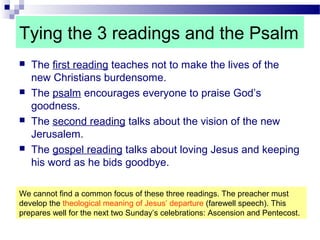 Tying the 3 readings and the Psalm
 The first reading teaches not to make the lives of the
new Christians burdensome.
 The psalm encourages everyone to praise God’s
goodness.
 The second reading talks about the vision of the new
Jerusalem.
 The gospel reading talks about loving Jesus and keeping
his word as he bids goodbye.
We cannot find a common focus of these three readings. The preacher must
develop the theological meaning of Jesus’ departure (farewell speech). This
prepares well for the next two Sunday’s celebrations: Ascension and Pentecost.
 