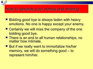 How to develop your homily and sharingHow to develop your homily and sharing
 Bidding good bye is always laden with heavy
emotions. No one is happy except your enemy.
 Certainly we will miss the company of the one
bidding good bye.
 There is an end to all human relationships, no
matter how intimate.
 But if we really want to immortalize his/her
memory, we will do something good – to
represent him/her.
 