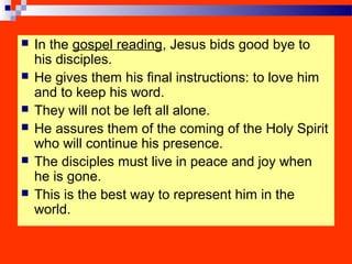  In the gospel reading, Jesus bids good bye to
his disciples.
 He gives them his final instructions: to love him
and to keep his word.
 They will not be left all alone.
 He assures them of the coming of the Holy Spirit
who will continue his presence.
 The disciples must live in peace and joy when
he is gone.
 This is the best way to represent him in the
world.
 