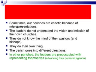  Sometimes, our parishes are chaotic because of
misrepresentations.
 The leaders do not understand the vision and mission of
their own churches.
 They do not know the mind of their pastors (and
bishops).
 They do their own thing.
 The parish goes into different directions.
 In other parishes, the leaders are preoccupied with
representing themselves (advancing their personal agenda).
 
