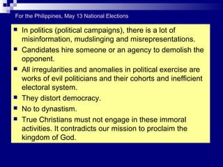  In politics (political campaigns), there is a lot of
misinformation, mudslinging and misrepresentations.
 Candidates hire someone or an agency to demolish the
opponent.
 All irregularities and anomalies in political exercise are
works of evil politicians and their cohorts and inefficient
electoral system.
 They distort democracy.
 No to dynastism.
 True Christians must not engage in these immoral
activities. It contradicts our mission to proclaim the
kingdom of God.
For the Philippines, May 13 National Elections
 