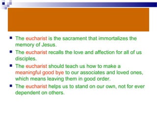  The eucharist is the sacrament that immortalizes the
memory of Jesus.
 The eucharist recalls the love and affection for all of us
disciples.
 The eucharist should teach us how to make a
meaningful good bye to our associates and loved ones,
which means leaving them in good order.
 The eucharist helps us to stand on our own, not for ever
dependent on others.
 