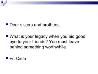  Dear sisters and brothers,
 What is your legacy when you bid good
bye to your friends? You must leave
behind something worthwhile.
 Fr. Cielo
 