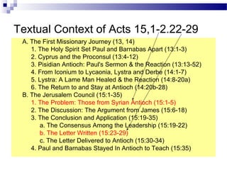 Textual Context of Acts 15,1-2.22-29
A. The First Missionary Journey (13, 14)
1. The Holy Spirit Set Paul and Barnabas Apart (13:1-3)
2. Cyprus and the Proconsul (13:4-12)
3. Pisidian Antioch: Paul's Sermon & the Reaction (13:13-52)
4. From Iconium to Lycaonia, Lystra and Derbe (14:1-7)
5. Lystra: A Lame Man Healed & the Reaction (14:8-20a)
6. The Return to and Stay at Antioch (14:20b-28)
B. The Jerusalem Council (15:1-35)
1. The Problem: Those from Syrian Antioch (15:1-5)
2. The Discussion: The Argument from James (15:6-18)
3. The Conclusion and Application (15:19-35)
a. The Consensus Among the Leadership (15:19-22)
b. The Letter Written (15:23-29)
c. The Letter Delivered to Antioch (15:30-34)
4. Paul and Barnabas Stayed In Antioch to Teach (15:35)
 