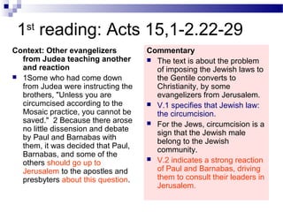 1st
reading: Acts 15,1-2.22-29
Context: Other evangelizers
from Judea teaching another
and reaction
 1Some who had come down
from Judea were instructing the
brothers, "Unless you are
circumcised according to the
Mosaic practice, you cannot be
saved." 2 Because there arose
no little dissension and debate
by Paul and Barnabas with
them, it was decided that Paul,
Barnabas, and some of the
others should go up to
Jerusalem to the apostles and
presbyters about this question.
Commentary
 The text is about the problem
of imposing the Jewish laws to
the Gentile converts to
Christianity, by some
evangelizers from Jerusalem.
 V.1 specifies that Jewish law:
the circumcision.
 For the Jews, circumcision is a
sign that the Jewish male
belong to the Jewish
community.
 V.2 indicates a strong reaction
of Paul and Barnabas, driving
them to consult their leaders in
Jerusalem.
 
