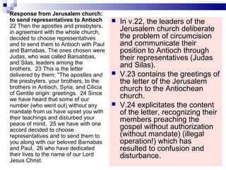  In v.22, the leaders of the
Jerusalem church deliberate
the problem of circumcision
and communicate their
position to Antioch through
their representatives (Judas
and Silas).
 V.23 contains the greetings of
the letter of the Jerusalem
church to the Antiochean
church.
 V.24 explicitates the content
of the letter, recognizing their
members preaching the
gospel without authorization
(without mandate) (illegal
operation!) which has
resulted to confusion and
disturbance.
Response from Jerusalem church:
to send representatives to Antioch
22 Then the apostles and presbyters,
in agreement with the whole church,
decided to choose representatives
and to send them to Antioch with Paul
and Barnabas. The ones chosen were
Judas, who was called Barsabbas,
and Silas, leaders among the
brothers. 23 This is the letter
delivered by them: "The apostles and
the presbyters, your brothers, to the
brothers in Antioch, Syria, and Cilicia
of Gentile origin: greetings. 24 Since
we have heard that some of our
number (who went out) without any
mandate from us have upset you with
their teachings and disturbed your
peace of mind, 25 we have with one
accord decided to choose
representatives and to send them to
you along with our beloved Barnabas
and Paul, 26 who have dedicated
their lives to the name of our Lord
Jesus Christ.
 