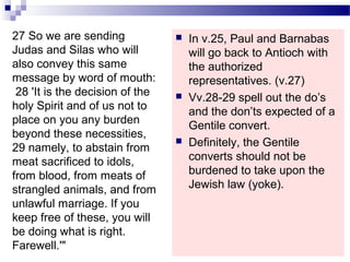  In v.25, Paul and Barnabas
will go back to Antioch with
the authorized
representatives. (v.27)
 Vv.28-29 spell out the do’s
and the don’ts expected of a
Gentile convert.
 Definitely, the Gentile
converts should not be
burdened to take upon the
Jewish law (yoke).
27 So we are sending
Judas and Silas who will
also convey this same
message by word of mouth:
28 'It is the decision of the
holy Spirit and of us not to
place on you any burden
beyond these necessities,
29 namely, to abstain from
meat sacrificed to idols,
from blood, from meats of
strangled animals, and from
unlawful marriage. If you
keep free of these, you will
be doing what is right.
Farewell.'"
 