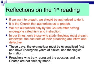 Reflections on the 1st
reading
 If we want to preach, we should be authorized to do it.
 It is the Church that authorizes us to preach.
 We are authorized only by the Church after having
undergone catechism and instruction.
 In our times, only those who study theology must preach,
otherwise, the contents of their preaching are infirm and
defective.
 These days, the evangelizer must be evangelized first
and have undergone years of biblical and theological
formation.
 Preachers who truly represent the apostles and the
Church are not cheaply made.
 