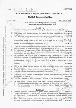 [" t (
.9
E.
E'
gor
82
-= ,,
=:!o-ieq
i, ,i
:!
6=
a3
-i 6i
o
z
E
E
IISN lOEC/TE61
Sixth Semester B.E. Degree Examination, June/July 2013
Digital Gommunication
Time: 3 hrs. Max. Marks:100
Notel Answer FIVEfull questions, selecting
at least TWO questions from each part
PART - A
I a. Explain the sampling theorem lbr low pass signals and derive the interpolation formula.
(09 Marks)
b. With a neat block diagram, explain the scheme for signal reconstruction for practical
sampling. (06 Marks)
c. Let E denote the energy ofa strictly band limited signal g(t). Show that E may be expressed
2 a. Derive the expression for signal to quantization noise ratio (SNR) and show that for uniform
quantization, each bit in the codeword ofa PCM contributes 6 dB to SNR. (08 Marks)
b. Six independent message sources of bandwidths w, w,2w,2w,3w and 3w hertz are to be
transmitted on TDM. Set up a scheme to accomplish this requirement, with each message
signal sampled at its Nyquist rate. (05 Marks)
c. The signal m(t) : 6 sin (2;rt) Volts, is transmitted using 4-bit binary PCM system. The
quantizer is of midriser type with a step size of 1 Volt. The sampling frequency is 4 Hz with
samples taken at t =t:, *1, *i, sec. Sketch the PCM wave tbr one complete cycle of
888
the input. (07 Marks)
3 a. With a neat block diagram, explain the delta modulation system and itlustrate its
quantization error. ' (08 Marks)
b. Derive the expression for power spectral density ofNRZ bipolar format. (07 Marks)
c. Explain T1 carrier system with its compounding characteristics. (05 Marks)
4 a. Explain the Nyquist criterion for distortionless baseband binary transmission and obtain the
ideal solution for zero ISI. (08 Marks)
b. For a binary sequence 10110001, construct (i) RZ polar format, (ii) Manchester format.
(04 Marks)
s. The binary data 0l 1 100101 is applied to the input of a modified duobinary system.
i) Construct the modified duobinary coder output and receiver output wth a preqoder.
ii) Due lo transmission error. the level produced by the third digit is z9ro.-construct the
ne receiver output. (08 Marks)
t..
PART-B .,:i, ..i . ,: : .,1
5 a. Obtain the expression for probability of symbol error of coherent binary'f'SK. (0p lua rks)
b. Compare the probability of symbol errors for basic digital modulatioir:fdrmatsarf& explain
how the probability of error depends on the distance between the mesiagi poiiits in signal
space diagram. (04 Marks)
c. With a neat block diagram, explain the differential phase shift keying. Illustrate the
generation of differentially encoded sequence for the binary data 1 10010001 0. (07 Marks)
I of2
 
