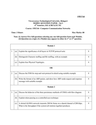 15EC64
Visvesvaraya Technological University, Belagavi
MODEL QUESTION PAPER – Set I
6th
Semester, B.E (CBCS) EC/TC
Course: 15EC64– Computer Communication Networks
Time: 3 Hours Max Marks: 80
Note: (i) Answer Five full questions selecting any one full question from each Module.
(ii) Question on a topic of a Module may appear in either its 1st
or 2nd
question.
Module 1
1 (a) Explain the significance of all layers in TCP/IP protocol suite 8
(b) Distinguish Character stuffing and Bit stuffing, with an example 4
(c) Explain four Physical Topologies. 4
OR
2 (a) Discuss the FSM for stop and wait protocol in detail using suitable example 8
(b) Write the format of an ARP packet, and show how ARP sends request and response
message with suitable example
8
Module 2
3 (a) Discuss the behavior of the three persistence methods of CSMA with flow diagram 8
(b) Explain token passing as a controlled aces technique 4
(c) A slotted ALOHA network transmits 200 bit frame on a shared channel of 200 kbps.
What is the throughput if the system (all stations together) produces
4
 