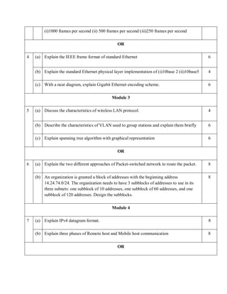 (i)1000 frames per second (ii) 500 frames per second (iii)250 frames per second
OR
4 (a) Explain the IEEE frame format of standard Ethernet 6
(b) Explain the standard Ethernet physical layer implementation of (i)10base 2 (ii)10base5 4
(c) With a neat diagram, explain Gigabit Ethernet encoding scheme. 6
Module 3
5 (a) Discuss the characteristics of wireless LAN protocol. 4
(b) Describe the characteristics of VLAN used to group stations and explain them briefly 6
(c) Explain spanning tree algorithm with graphical representation 6
OR
6 (a) Explain the two different approaches of Packet-switched network to route the packet. 8
(b) An organization is granted a block of addresses with the beginning address
14.24.74.0/24. The organization needs to have 3 subblocks of addresses to use in its
three subnets: one subblock of 10 addresses, one subblock of 60 addresses, and one
subblock of 120 addresses. Design the subblocks.
8
Module 4
7 (a) Explain IPv4 datagram format. 8
(b) Explain three phases of Remote host and Mobile host communication 8
OR
 