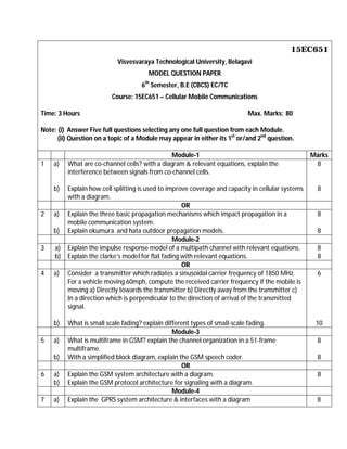 15EC651
Visvesvaraya Technological University, Belagavi
MODEL QUESTION PAPER
6th
Semester, B.E (CBCS) EC/TC
Course: 15EC651 – Cellular Mobile Communications
Time: 3 Hours Max. Marks: 80
Note: (i) Answer Five full questions selecting any one full question from each Module.
(ii) Question on a topic of a Module may appear in either its 1st
or/and 2nd
question.
Module-1 Marks
1 a)
b)
What are co-channel cells? with a diagram & relevant equations, explain the
interference between signals from co-channel cells.
Explain how cell splitting is used to improve coverage and capacity in cellular systems
with a diagram.
8
8
OR
2 a)
b)
Explain the three basic propagation mechanisms which impact propagation in a
mobile communication system.
Explain okumura and hata outdoor propagation models.
8
8
Module-2
3 a)
b)
Explain the impulse response model of a multipath channel with relevant equations.
Explain the clarke’s model for flat fading with relevant equations.
8
8
OR
4 a)
b)
Consider a transmitter which radiates a sinusoidal carrier frequency of 1850 MHz.
For a vehicle moving 60mph, compute the received carrier frequency if the mobile is
moving a) Directly towards the transmitter b) Directly away from the transmitter c)
In a direction which is perpendicular to the direction of arrival of the transmitted
signal.
What is small scale fading? explain different types of small-scale fading.
6
10
Module-3
5 a)
b)
What is multiframe in GSM? explain the channel organization in a 51-frame
multiframe.
With a simplified block diagram, explain the GSM speech coder.
8
8
OR
6 a)
b)
Explain the GSM system architecture with a diagram.
Explain the GSM protocol architecture for signaling with a diagram.
8
Module-4
7 a) Explain the GPRS system architecture & interfaces with a diagram 8
 