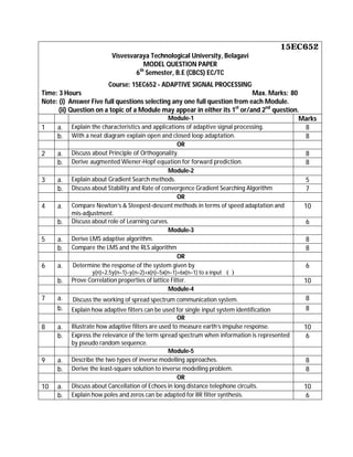 15EC652
Visvesvaraya Technological University, Belagavi
MODEL QUESTION PAPER
6th
Semester, B.E (CBCS) EC/TC
Course: 15EC652 - ADAPTIVE SIGNAL PROCESSING
Time: 3 Hours Max. Marks: 80
Note: (i) Answer Five full questions selecting any one full question from each Module.
(ii) Question on a topic of a Module may appear in either its 1st
or/and 2nd
question.
Module-1 Marks
1 a. Explain the characteristics and applications of adaptive signal processing. 8
b. With a neat diagram explain open and closed loop adaptation. 8
OR
2 a. Discuss about Principle of Orthogonality. 8
b. Derive augmented Wiener-Hopf equation for forward prediction. 8
Module-2
3 a. Explain about Gradient Search methods. 5
b. Discuss about Stability and Rate of convergence Gradient Searching Algorithm 7
OR
4 a. Compare Newton’s & Steepest-descent methods in terms of speed adaptation and
mis-adjustment.
10
b. Discuss about role of Learning curves. 6
Module-3
5 a. Derive LMS adaptive algorithm. 8
b. Compare the LMS and the RLS algorithm 8
OR
6 a. Determine the response of the system given by
y(n)=2.5y(n–1)–y(n–2)+x(n)–5x(n–1)+6x(n–1) to a input ( )
6
b. Prove Correlation properties of lattice Filter. 10
Module-4
7 a. Discuss the working of spread spectrum communication system. 8
b. Explain how adaptive filters can be used for single input system identification 8
OR
8 a. Illustrate how adaptive filters are used to measure earth’s impulse response. 10
b. Express the relevance of the term spread spectrum when information is represented
by pseudo random sequence.
6
Module-5
9 a. Describe the two types of inverse modelling approaches. 8
b. Derive the least-square solution to inverse modelling problem. 8
OR
10 a. Discuss about Cancellation of Echoes in long distance telephone circuits. 10
b. Explain how poles and zeros can be adapted for IIR filter synthesis. 6
 
