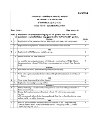 15EC654
Visvesvaraya Technological University, Belagavi
MODEL QUESTION PAPER – Set I
6th
Semester, B.E (CBCS) EC/TC
Course: 15EC654-Digital Switching System
Time: 3 Hours Max. Marks: 80
Note: (i) Answer Five full questions selecting any one full question from each Module.
(ii) Question on a topic of a Module may appear in either its 1st
or/and 2nd
question.
Module-1 Marks
1 a. Explain in brief the operation of a four wire circuit used in two way transmission. 10
b. Explain in brief regulations, standards in a telecommunication network 6
OR
2 a. Explain in brief PCM primary multiplex group. 8
b. Define the terms dB, dBW and dBm. 3
c. An amplifier has an input resistance of 600 and a resistive load of 75 . When it
has an r.m.s input voltage if 100mV, the r.m.s output current is 20mA. Find the gain
in dB.
5
Module-2
3 a. List out the difference between Message and circuit switching 6
b. What is the significance of distribution frames? Explain the operation of distribution
frames.
10
OR
4 a. What are the functions of Switching System? 8
b. Explain the basic call processing in DSS. 8
Module-3
5 a. Derive the Erlang’s second distribution equation in case of switching systems for a
finite queue capacity.
10
b. During the busy hour a group of trunks is offered 100 calls having an average
duration
of 3 min; one call fails to find a disengaged trunk. Find the traffic offered to the group
and the traffic carried by the group.
6
OR
6 a. Find the grade of service when a total of 30E is offered to the 2 stage switching
network and the traffic evenly distributed over the 10 outgoing routes. Also find
traffic capacity if B ≤ 0.01.
6
 