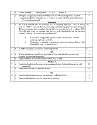 b. Define: a) GOS b) Busy hour c) CCR d) BHCA 4
c. Design a 3 stage fully interconnected network for 600 incoming trunks and 100
outgoing trunks that will make use of switches of size 5 x 5. Determine the number
of cross points required.
6
Module-4
7 a. An S-T-S network has 10 incoming and 10 outgoing highways. Each of which
conveys 32 PCM channels between incoming and outgoing space switches; there are
20 lines containing time switches. During the busy hour, the network is offered 200E
of traffic and it can be assumed that this is evenly distributed over the outgoing
channel. Estimate the grade of service obtained if,
i) Connection is required to a particular free channel on a selected
outgoing highway (mode 1)
ii) Connection is required to a particular outgoing highway, but any free
Channel on it may be used (mode 2)
10
b. With flow diagram, discuss call forwarding feature. 6
OR
8 a. With a neat diagram, explain the operation of time switch implementation and
bilateral synchronization system.
8
b. Explain in brief, basic software architecture used in DSS. 8
Module-5
9 a. Explain in brief the software process matrices and describe the defect analysis with
an example.
10
b. Explain the concept of embedded patcher. 6
OR
10 a. Explain in brief system outage and its impact on DSS reliability. 8
b. Explain in brief generic switch hardware architecture. 8
 