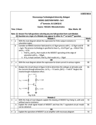 15EC655
Visvesvaraya Technological University, Belagavi
MODEL QUESTION PAPER – Set I
6th
Semester, B.E (CBCS) EC
Course: 15EC655- Microelectronics
Time: 3 Hours Max. Marks: 80
Note: (i) Answer Five full questions selecting any one full question from each Module.
(ii) Question on a topic of a Module may appear in either its 1st
or/and 2nd
question.
Module-1 Marks
1 a With the neat diagram obtain the expression for finite output resistance in
saturation region.
08
b Consider an NMOS transistor fabricated in a 0.18µm process with L = 0.18µm and W
= 2µm. The process technology is specified to have Cox =8.6 fF/µm2
, µn = 450cm2
/Vžs
and Vm = 0.5V.
i. Find VGS and VDS that results in the MOSFET operating at the edge of
saturation with ID = 100µA.
ii. If VGS is kept constant, find VDS that results in ID = 50µA
08
OR
2 a With the neat diagram obtain the expression for drain current in various regions 08
b Analyze the circuit shown in figure Q.2b to determine the voltages at all nodes and
the currents through all branches. Let Vtn = 1 V and k n(W/L) = 1 mA/V2
. Neglect the
channel length modulation effect.
Fig. Q.2b
06
Module-2
3 a With the help of neat diagram explain the biasing of MOSFET by Fixing VG with and
without source resistance.
10
b Explain the small signal model of MOSFET and how the T equivalent-circuit model
can be obtained.
06
OR
4 a Explain the operation of MOSFET as an amplifier with necessary diagram 10
 