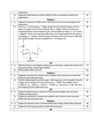 expressions.
b Explain the high frequency model of MOSFET with a neat diagram and internal
capacitances.
06
Module-3
5 a Explain the operation of MOS current steering circuit with necessary diagram and
expressions.
08
b Given VDD = 3V and using IREF = 100µA, design the circuit shown in figure Q.5b to
obtain an output current whose nominal value is 100µA. Find R if Q1 and Q2 are
matched and have channel length of 1µm, channel widths of 10µm, Vt = 0.7 V and k n
= 200µA/V2
. What is the lowest possible value of VO? Assuming that for this process
technology V A = 20V/µm, find the output resistance of the current source. Also find
the change in output current resulting from a +1V change in VO.
Fig. Q.5b
08
OR
6 a With the help of a neat diagram and necessary expressions, explain the characteristic
parameters of the common gate amplifier.
10
b Briefly explain Millers theorem. 06
Module-4
7 a Explain the operation of common source amplifier with constant current load and
obtain the necessary expression
08
b Find the midband gain AM and the upper 3-dB frequency fH of a CS amplifier fed with
a signal source having an internal resistance Rsig = 100kΩ. The amplifier has RG =
4.7MΩ, RD = RL = 15kΩ, gm = 1mA/V, ro = 150kΩ, Cgs = 1pF and Cgd = 0.4pF. Also find
the frequency of the transmission zero.
08
OR
8 a Explain the high frequency response of MOS Cascode amplifier with necessary
diagram and expressions.
08
b Explain the operation of common gate amplifier with constant current load and
obtain the necessary expression
08
Module-5
9 a Explain the operation with a Commom-Mode input voltage of MOS differential pair 08
b Explain the small signal operation of MOS differential pair. 08
OR
 