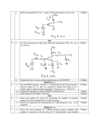 c. Derive the expression of AV = -gmRD for the circuit shown in Fig. 3(c). 4 Marks
OR
4 a. For the circuit shown in Fig. 4(a), obtain the expressions of Rin, AV, AVO,
GV and Rout.
8 Marks
b. Explain the role of various internal capacitances in the MOSFET. 8 Marks
MODULE - 3
5 a. For an NMOS transistor with W/L = 10 fabricated in the 0.18µm process,
find the values of VOV and VGS required to operate the device at ID =
100µA. Ignore channel length modulation. Assume µnCOX = 387µA/V2
.
6 Marks
b. Explain the operation of a basic MOSFET current mirror. 5 Marks
c. State and prove the Miller’s Theorem. 5 Marks
OR
6 a. Draw and explain the circuit for generating the number of constant
currents of various magnitude of a current steering.
8 Marks
b. Derive the expression for determining the 3-dB frequency (ωH) of an
amplifier.
8 Marks
MODULE - 4
7 a. Draw the circuit diagram of a CMOS Common Source amplifier and
explain its operation with the help of I-V characteristics and transfer
8 Marks
 